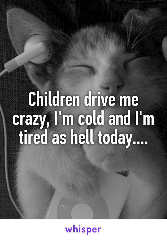 Children drive me crazy, I'm cold and I'm tired as hell today....