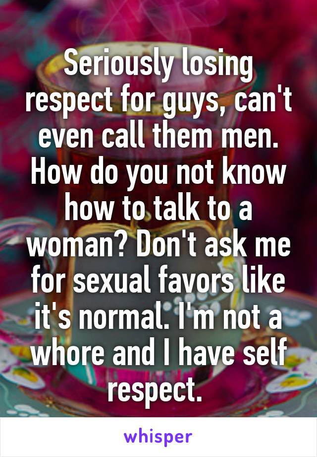 Seriously losing respect for guys, can't even call them men. How do you not know how to talk to a woman? Don't ask me for sexual favors like it's normal. I'm not a whore and I have self respect. 