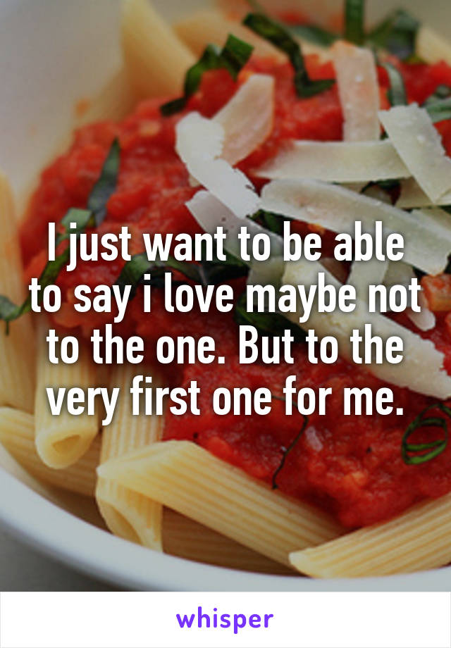 I just want to be able to say i love maybe not to the one. But to the very first one for me.