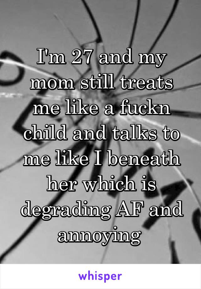 I'm 27 and my mom still treats me like a fuckn child and talks to me like I beneath her which is degrading AF and annoying 