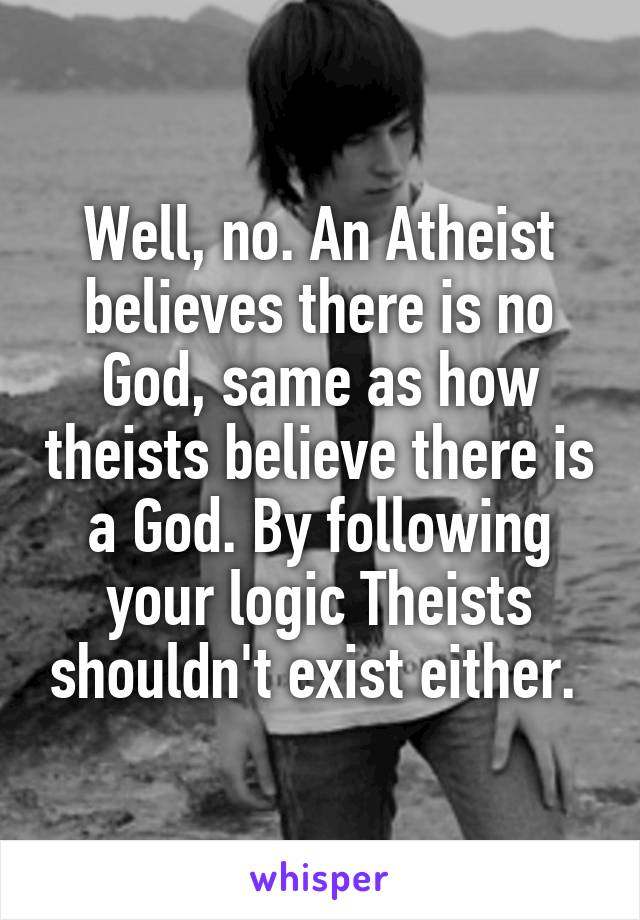 Well, no. An Atheist believes there is no God, same as how theists believe there is a God. By following your logic Theists shouldn't exist either. 