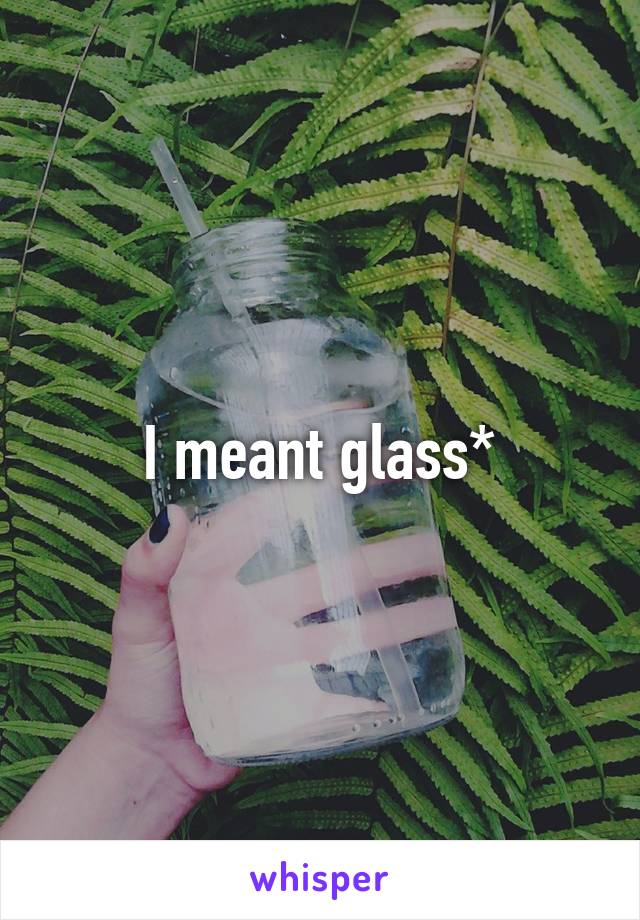 I meant glass*