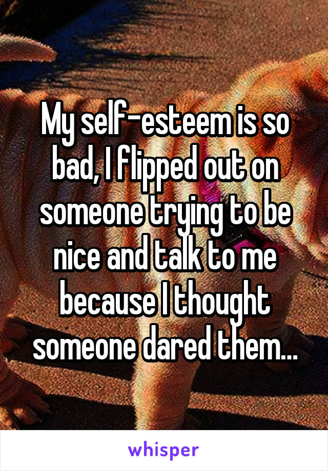 My self-esteem is so bad, I flipped out on someone trying to be nice and talk to me because I thought someone dared them…