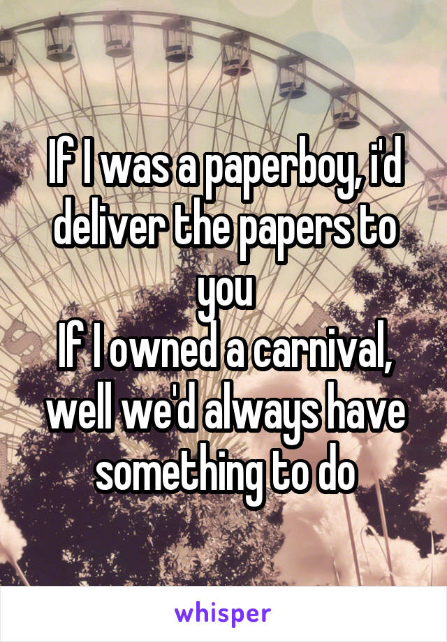 If I was a paperboy, i'd deliver the papers to you
If I owned a carnival, well we'd always have something to do