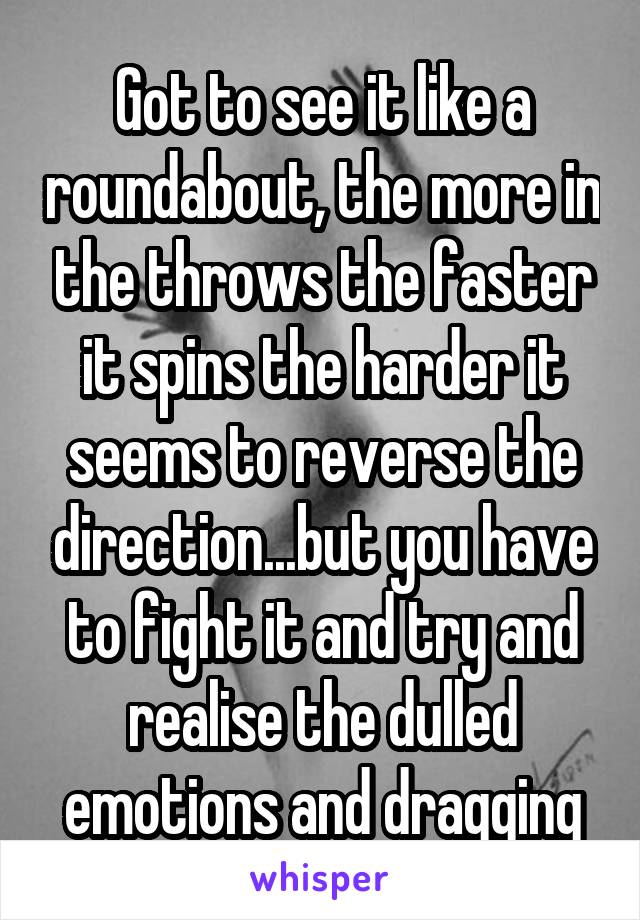 Got to see it like a roundabout, the more in the throws the faster it spins the harder it seems to reverse the direction...but you have to fight it and try and realise the dulled emotions and dragging