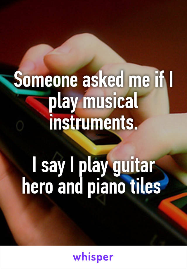 Someone asked me if I play musical instruments.

I say I play guitar hero and piano tiles 