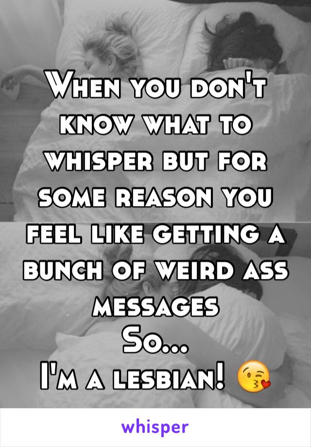 When you don't know what to whisper but for some reason you feel like getting a bunch of weird ass messages 
So...
I'm a lesbian! 😘