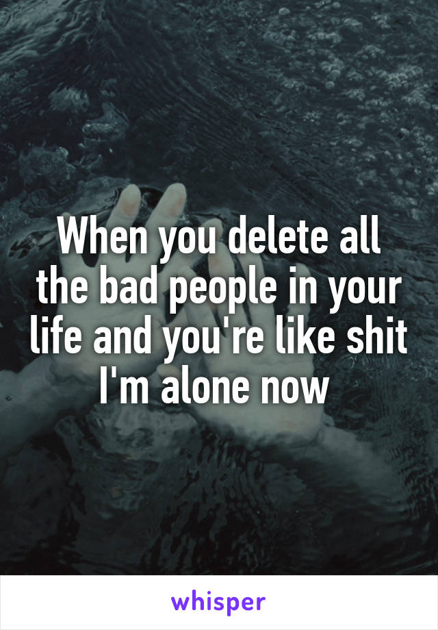 When you delete all the bad people in your life and you're like shit I'm alone now 