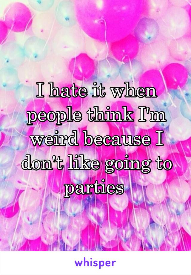 I hate it when people think I'm weird because I don't like going to parties 