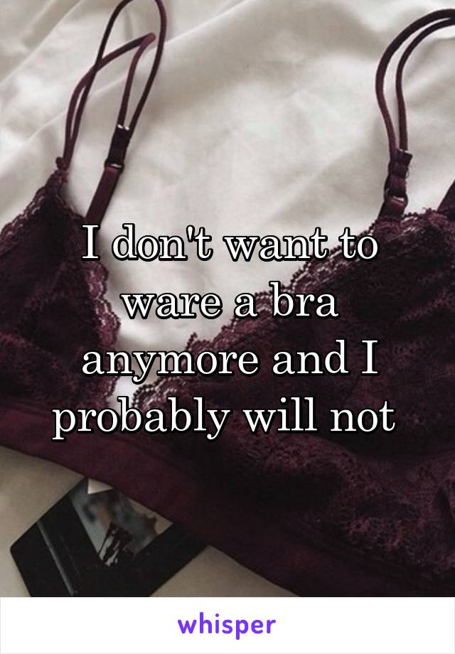 I don't want to ware a bra anymore and I probably will not 