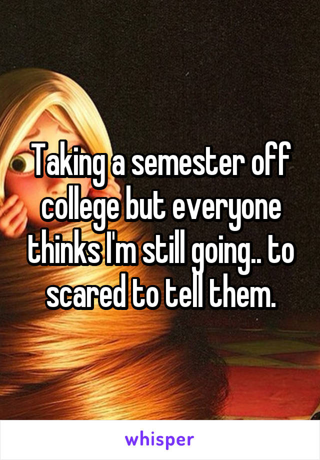 Taking a semester off college but everyone thinks I'm still going.. to scared to tell them.