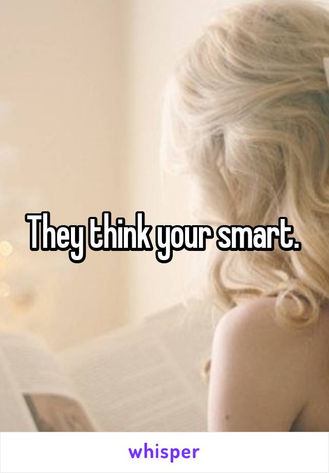 They think your smart. 