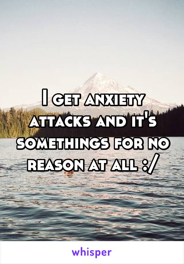 I get anxiety attacks and it's somethings for no reason at all :/