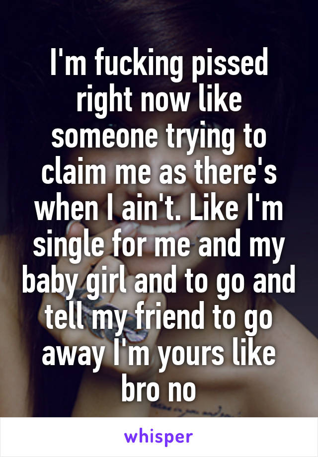 I'm fucking pissed right now like someone trying to claim me as there's when I ain't. Like I'm single for me and my baby girl and to go and tell my friend to go away I'm yours like bro no