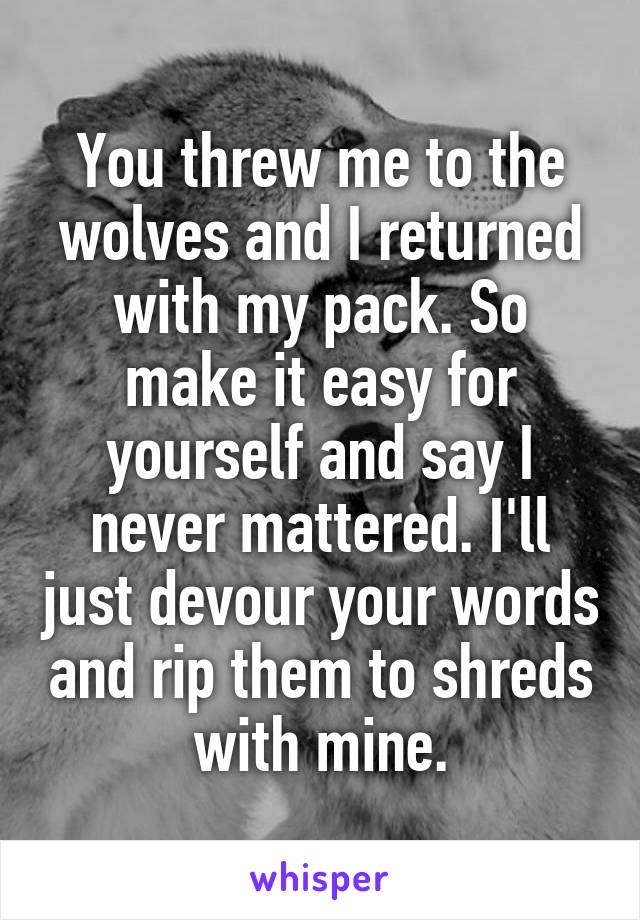 You threw me to the wolves and I returned with my pack. So make it easy for yourself and say I never mattered. I'll just devour your words and rip them to shreds with mine.