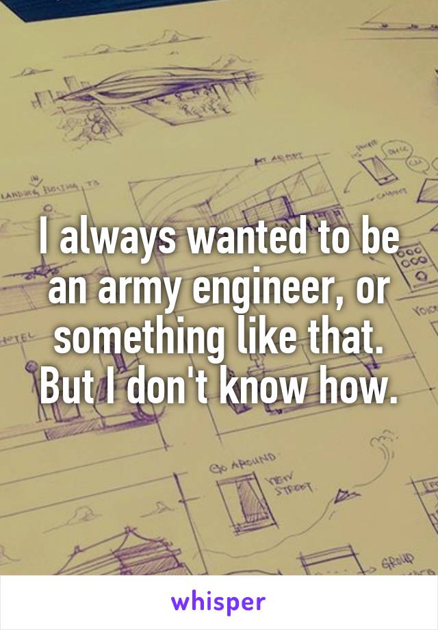 I always wanted to be an army engineer, or something like that. But I don't know how.