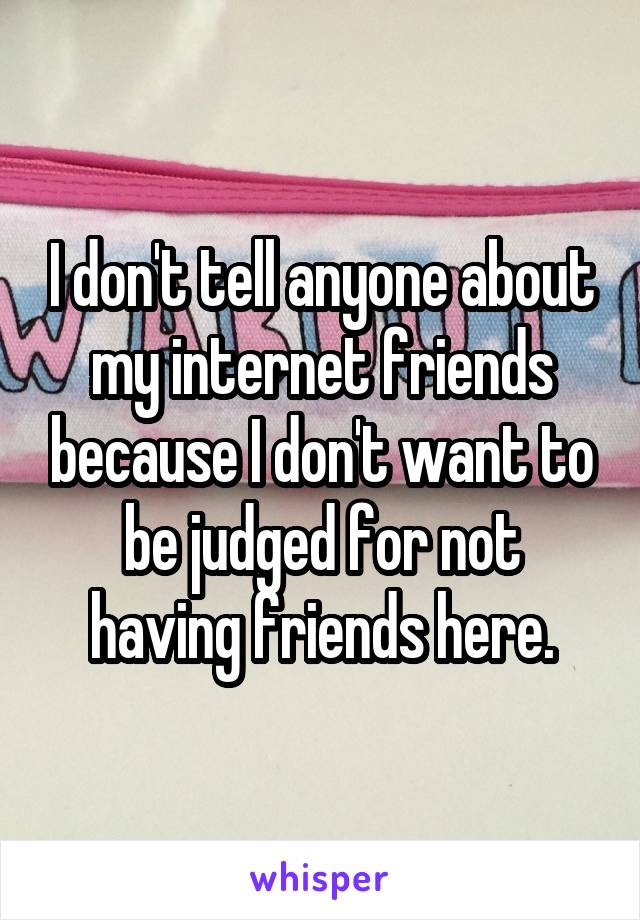 I don't tell anyone about my internet friends because I don't want to be judged for not having friends here.