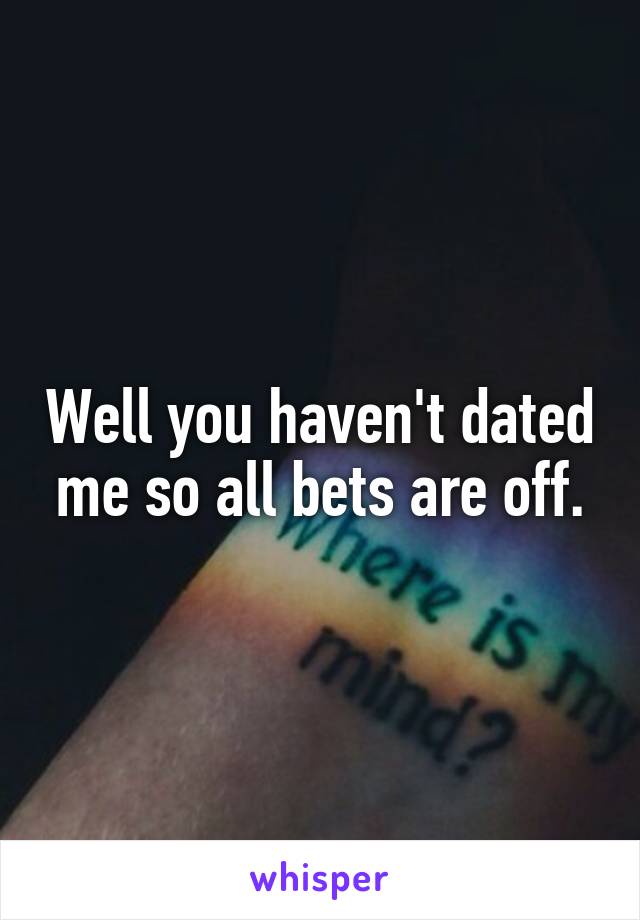 Well you haven't dated me so all bets are off.