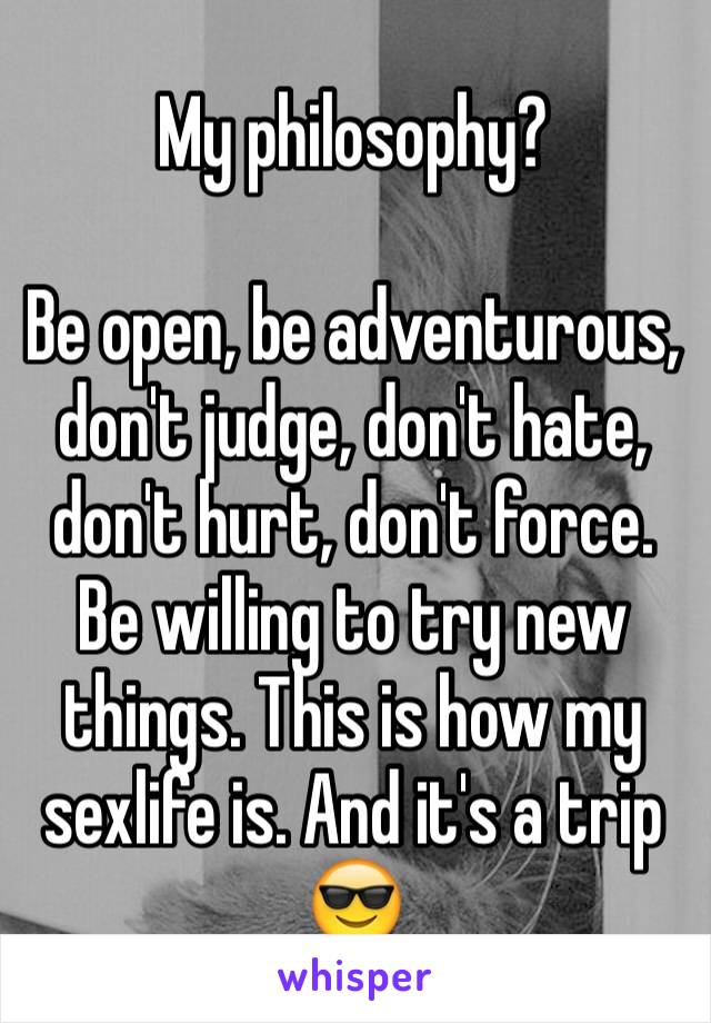 My philosophy?

Be open, be adventurous, don't judge, don't hate, don't hurt, don't force. Be willing to try new things. This is how my sexlife is. And it's a trip 😎