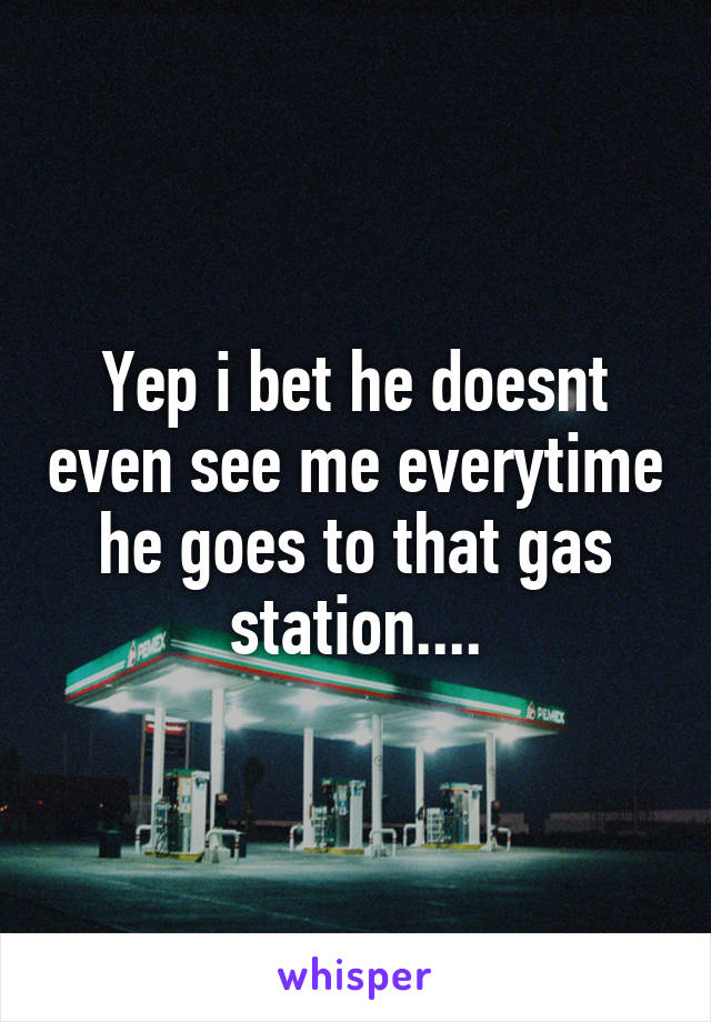 Yep i bet he doesnt even see me everytime he goes to that gas station....