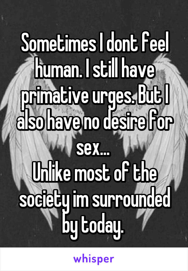 Sometimes I dont feel human. I still have primative urges. But I also have no desire for sex... 
Unlike most of the society im surrounded by today. 