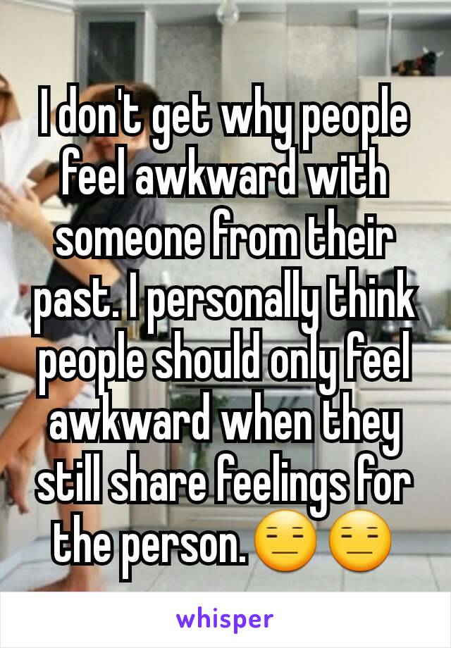 I don't get why people feel awkward with someone from their past. I personally think people should only feel awkward when they still share feelings for the person.😑😑