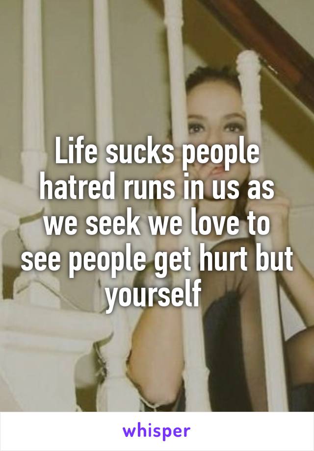 Life sucks people hatred runs in us as we seek we love to see people get hurt but yourself 