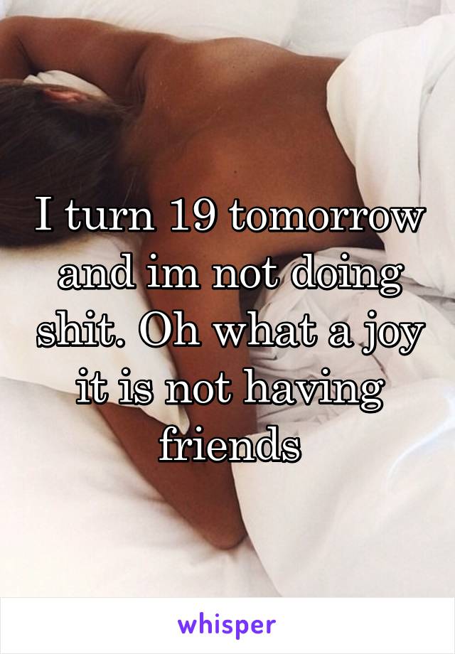 I turn 19 tomorrow and im not doing shit. Oh what a joy it is not having friends