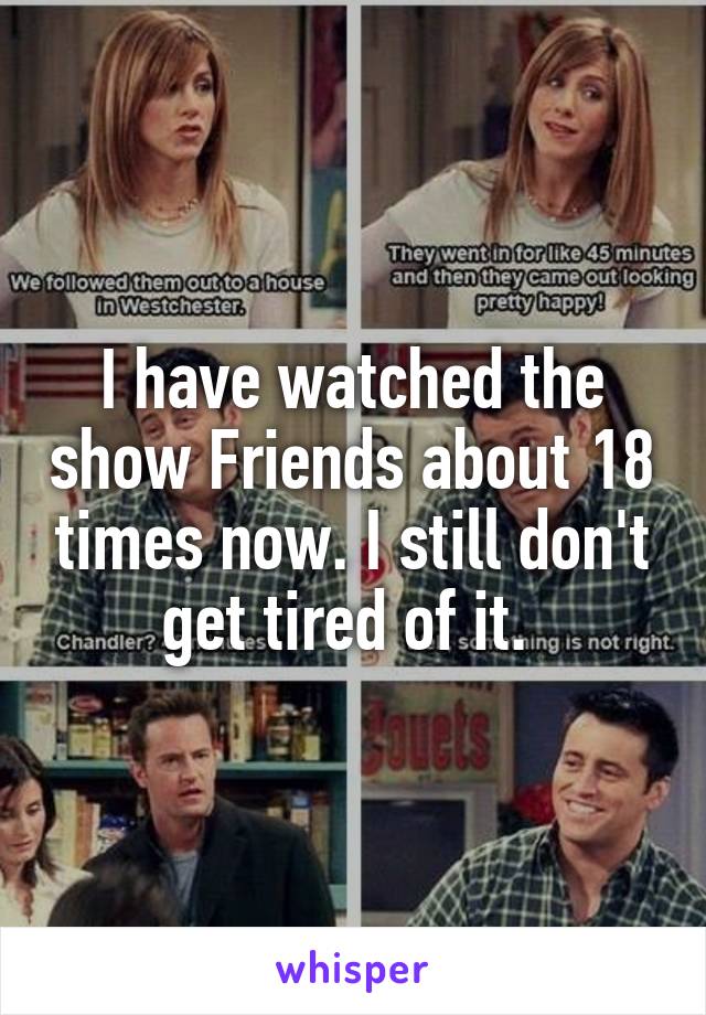 I have watched the show Friends about 18 times now. I still don't get tired of it. 