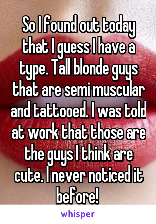 So I found out today that I guess I have a type. Tall blonde guys that are semi muscular and tattooed. I was told at work that those are the guys I think are cute. I never noticed it before! 