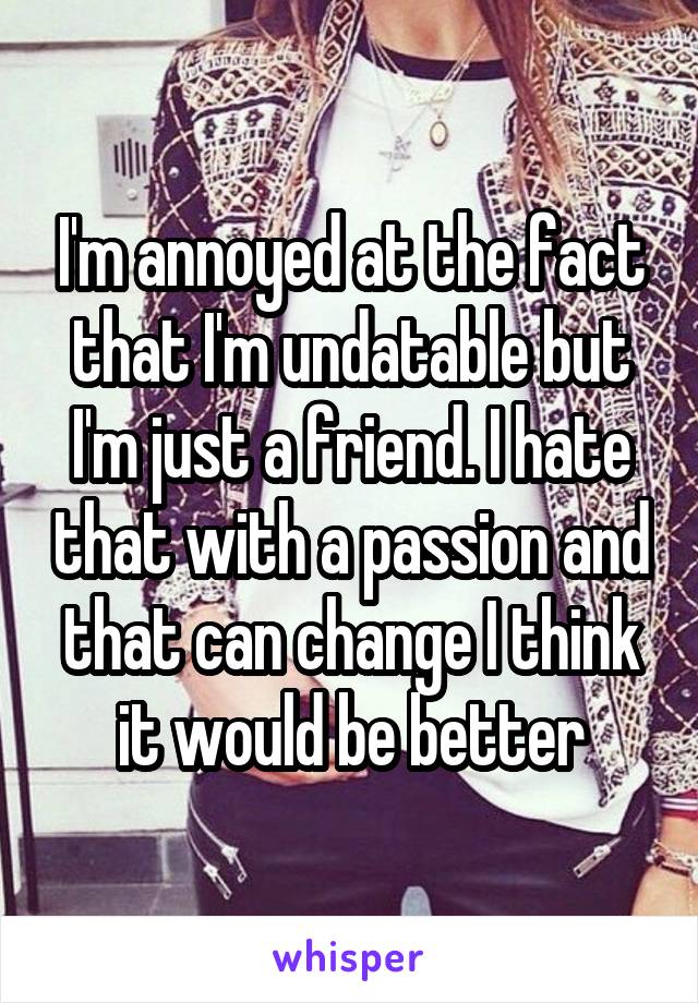 I'm annoyed at the fact that I'm undatable but I'm just a friend. I hate that with a passion and that can change I think it would be better