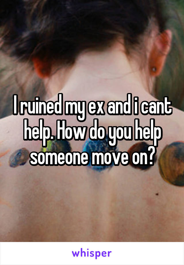 I ruined my ex and i cant help. How do you help someone move on?