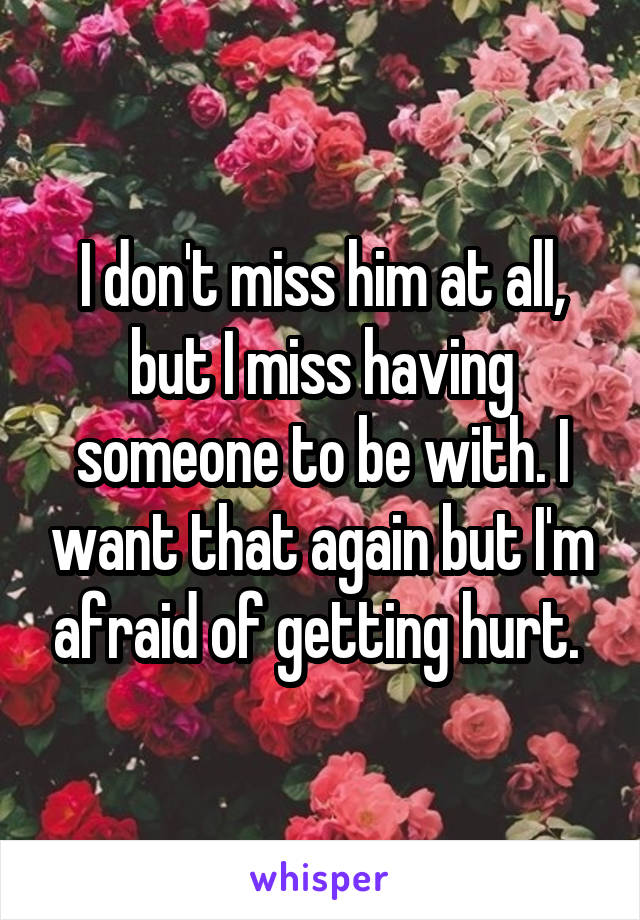 I don't miss him at all, but I miss having someone to be with. I want that again but I'm afraid of getting hurt. 