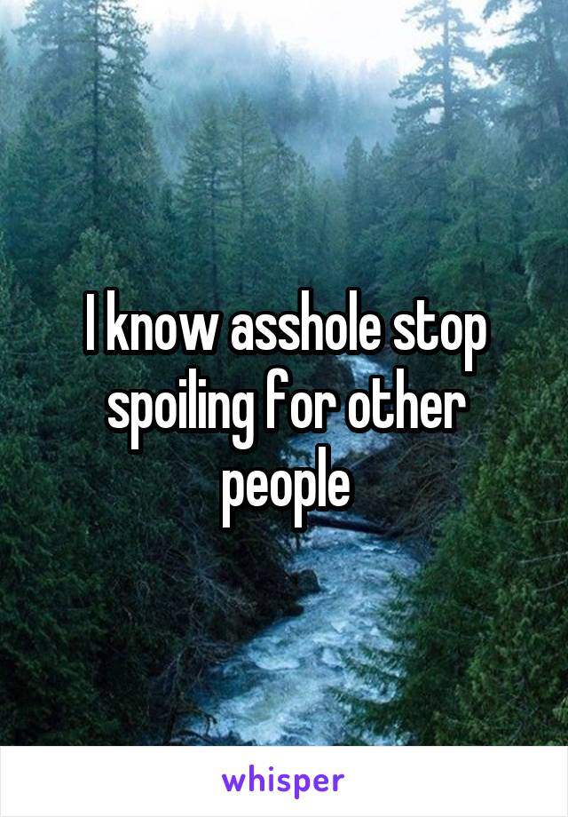 I know asshole stop spoiling for other people