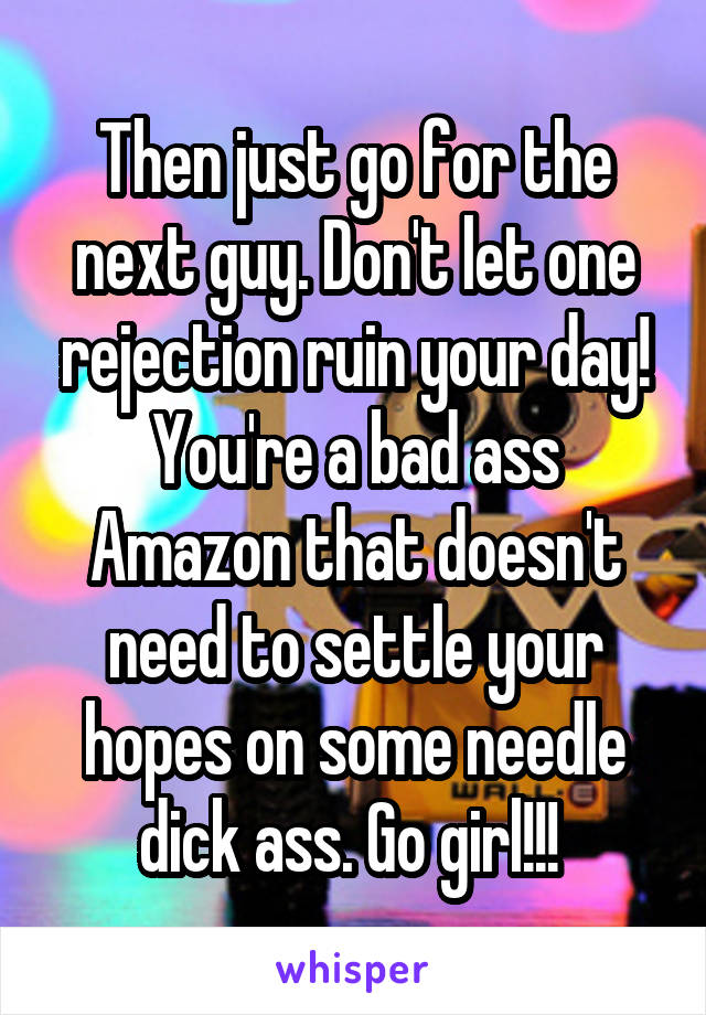 Then just go for the next guy. Don't let one rejection ruin your day! You're a bad ass Amazon that doesn't need to settle your hopes on some needle dick ass. Go girl!!! 