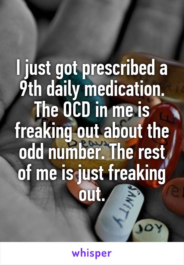 I just got prescribed a 9th daily medication. The OCD in me is freaking out about the odd number. The rest of me is just freaking out.