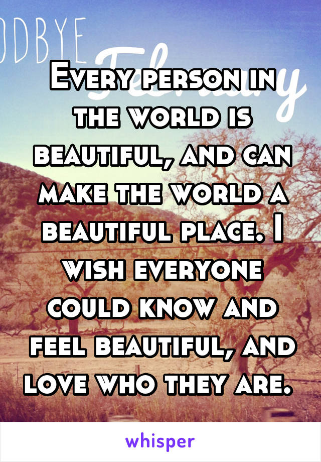 Every person in the world is beautiful, and can make the world a beautiful place. I wish everyone could know and feel beautiful, and love who they are. 