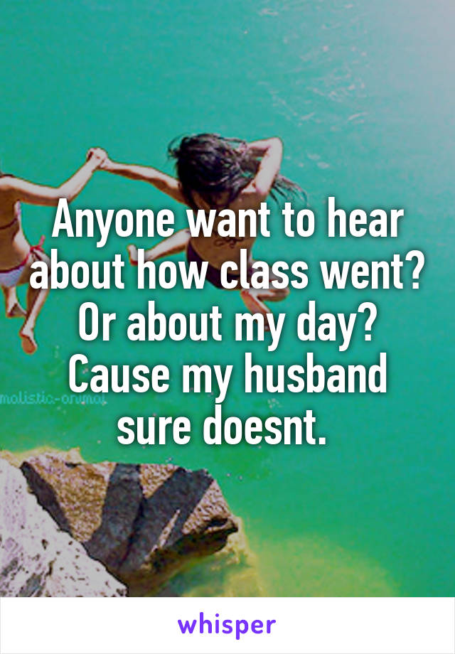 Anyone want to hear about how class went? Or about my day? Cause my husband sure doesnt. 