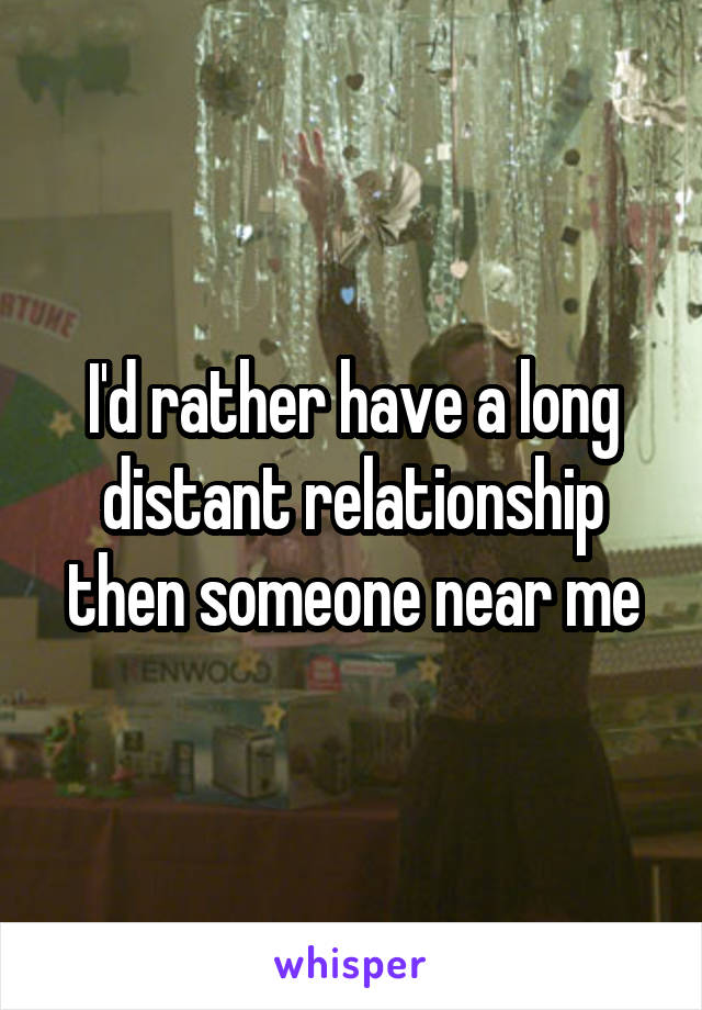 I'd rather have a long distant relationship then someone near me