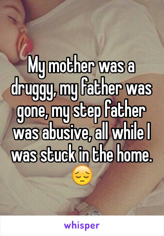 My mother was a druggy, my father was gone, my step father was abusive, all while I was stuck in the home. 😔