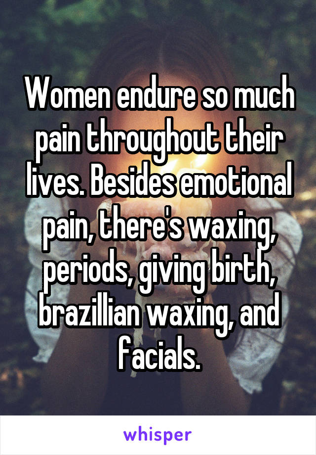 Women endure so much pain throughout their lives. Besides emotional pain, there's waxing, periods, giving birth, brazillian waxing, and facials.