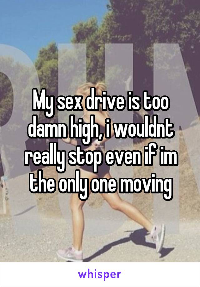 My sex drive is too damn high, i wouldnt really stop even if im the only one moving