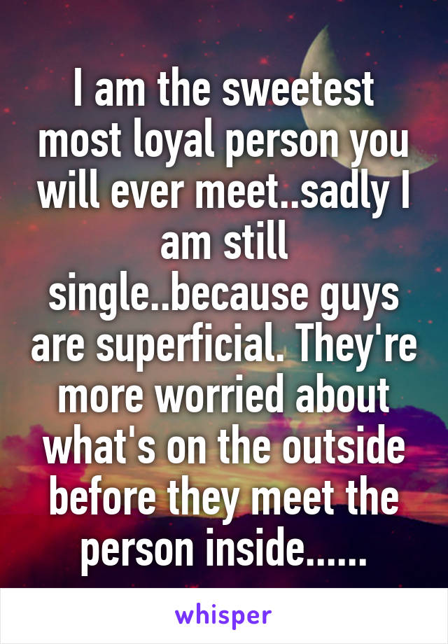 I am the sweetest most loyal person you will ever meet..sadly I am still single..because guys are superficial. They're more worried about what's on the outside before they meet the person inside......