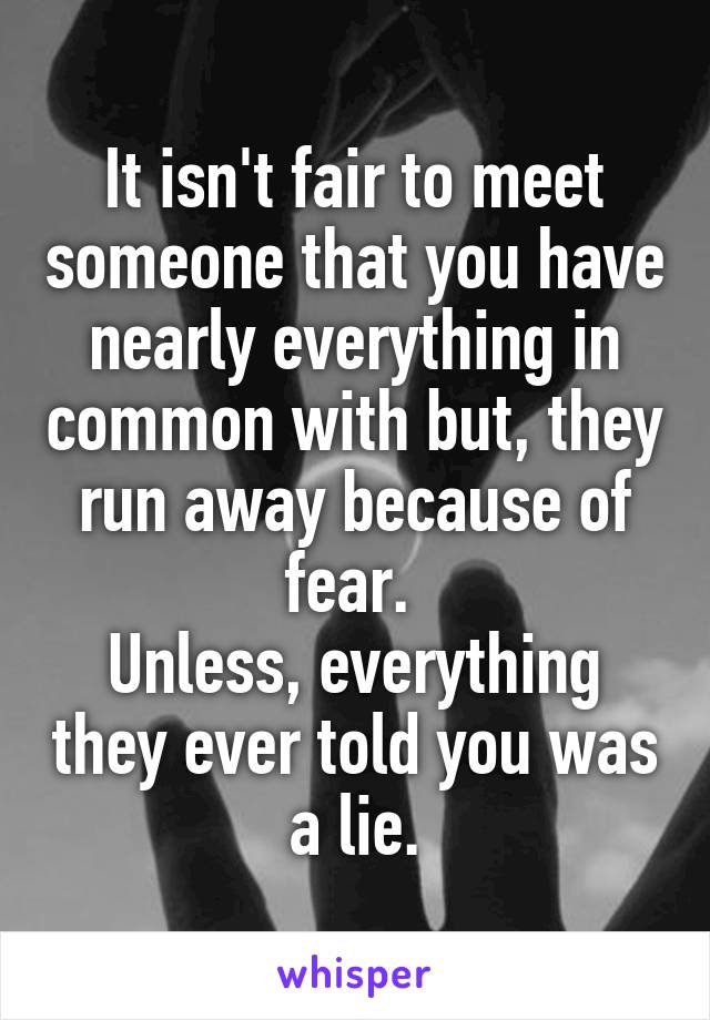 It isn't fair to meet someone that you have nearly everything in common with but, they run away because of fear. 
Unless, everything they ever told you was a lie.