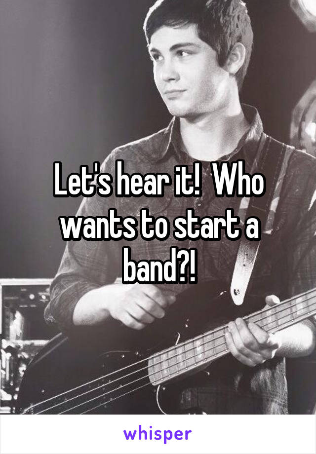 Let's hear it!  Who wants to start a band?!