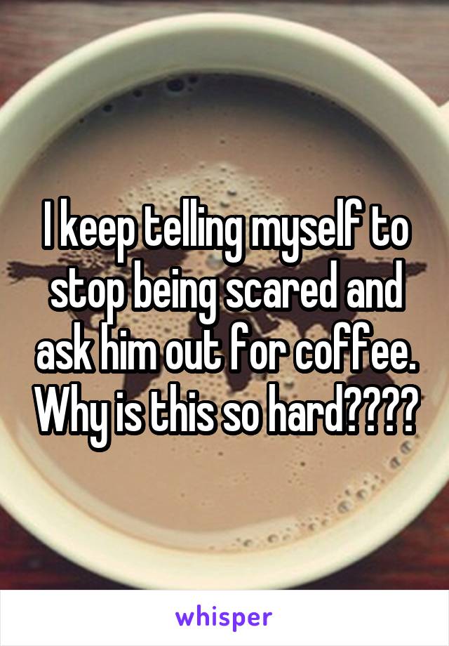 I keep telling myself to stop being scared and ask him out for coffee. Why is this so hard????