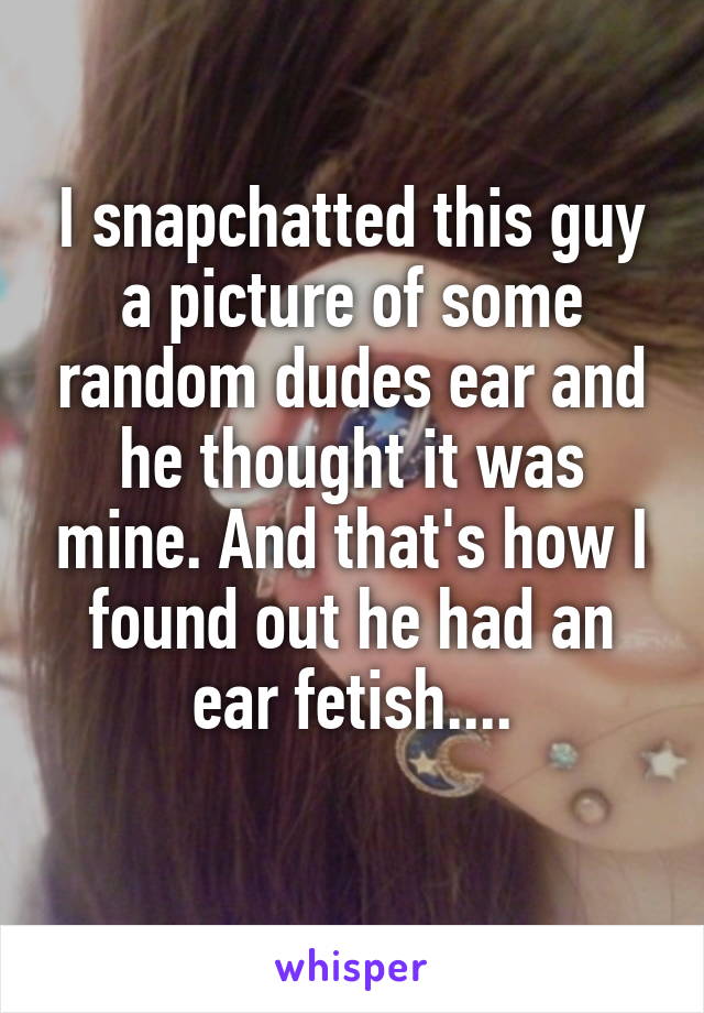 I snapchatted this guy a picture of some random dudes ear and he thought it was mine. And that's how I found out he had an ear fetish....
