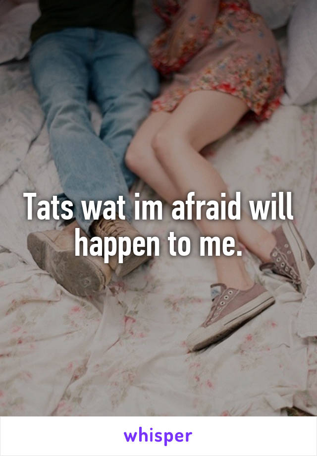 Tats wat im afraid will happen to me.