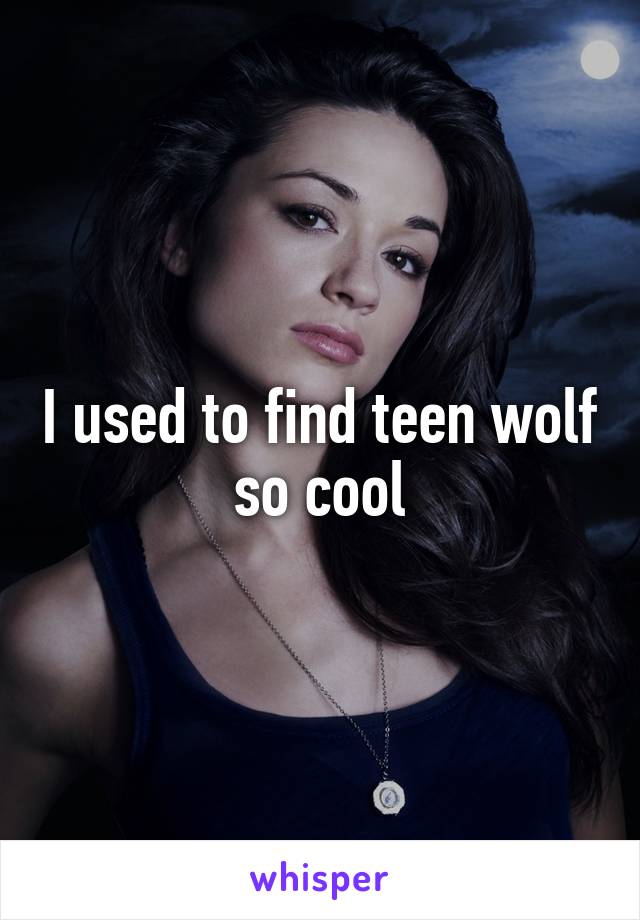 I used to find teen wolf so cool