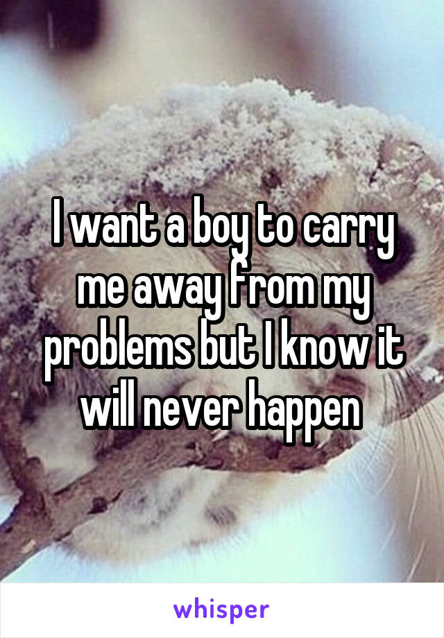 I want a boy to carry me away from my problems but I know it will never happen 